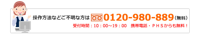 操作方法などご不明な方は0120-980-889（無料）受付時間：10：00～19：00　携帯電話・ＰＨＳからも無料！